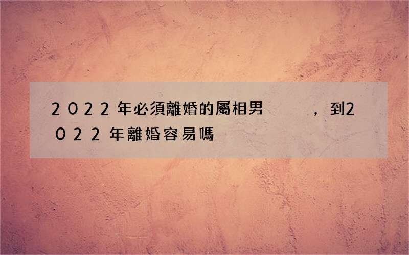 2022年必須離婚的屬相男，到2022年離婚容易嗎
